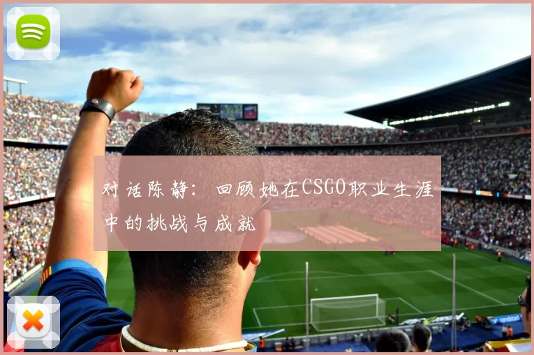 对话陈静：回顾她在CSGO职业生涯中的挑战与成就