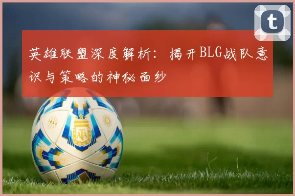 英雄联盟深度解析：揭开BLG战队意识与策略的神秘面纱