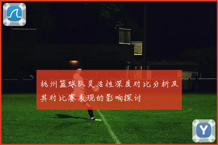 杭州篮球队灵活性深度对比分析及其对比赛表现的影响探讨