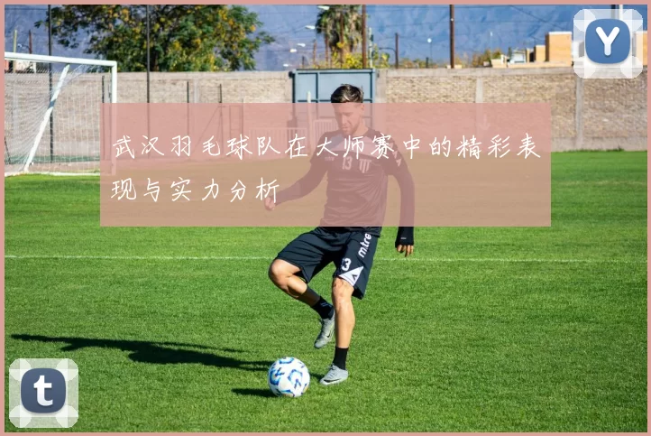 武汉羽毛球队在大师赛中的精彩表现与实力分析