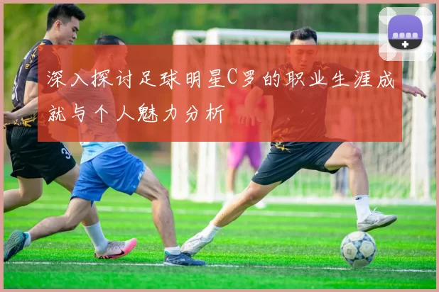 深入探讨足球明星C罗的职业生涯成就与个人魅力分析