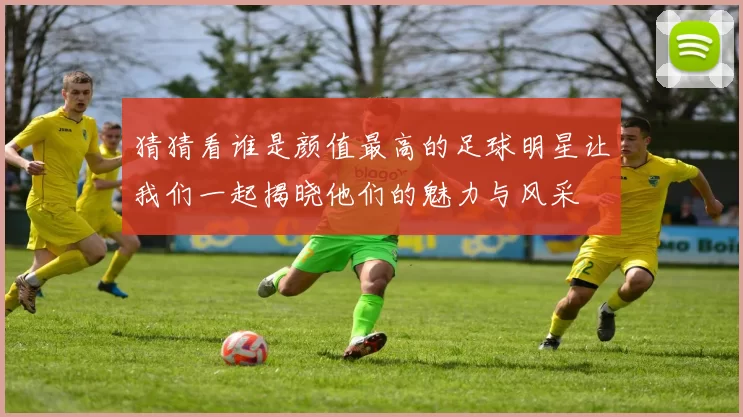 猜猜看谁是颜值最高的足球明星让我们一起揭晓他们的魅力与风采