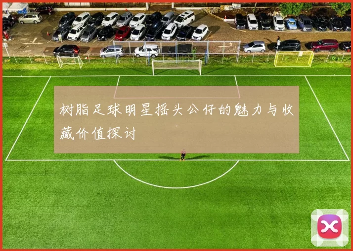 树脂足球明星摇头公仔的魅力与收藏价值探讨