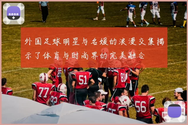 外国足球明星与名媛的浪漫交集揭示了体育与时尚界的完美融合