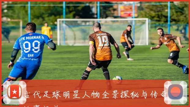 古代足球明星人物全景探秘与传奇故事汇总