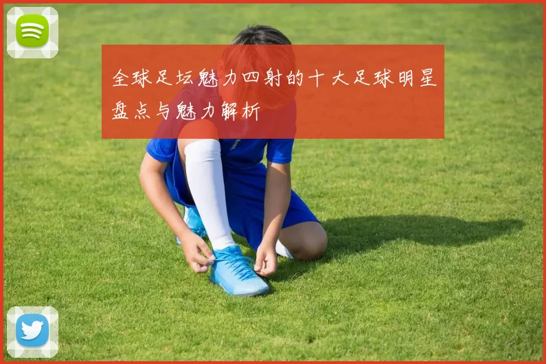全球足坛魅力四射的十大足球明星盘点与魅力解析