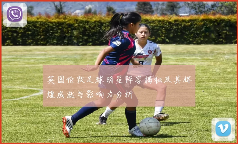 英国伦敦足球明星阵容揭秘及其辉煌成就与影响力分析