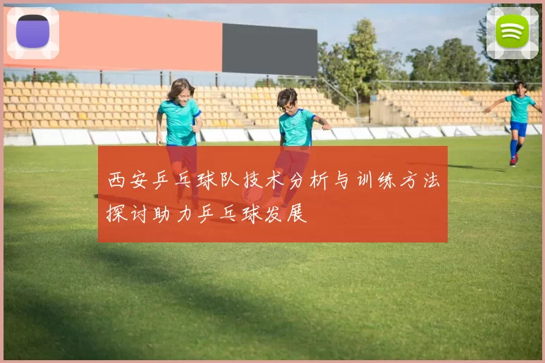 西安乒乓球队技术分析与训练方法探讨助力乒乓球发展