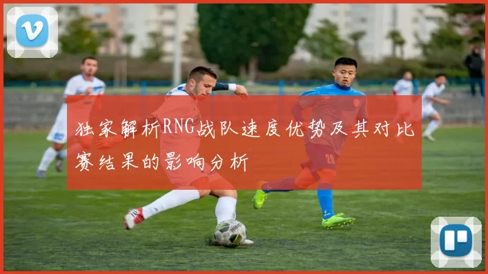 独家解析RNG战队速度优势及其对比赛结果的影响分析