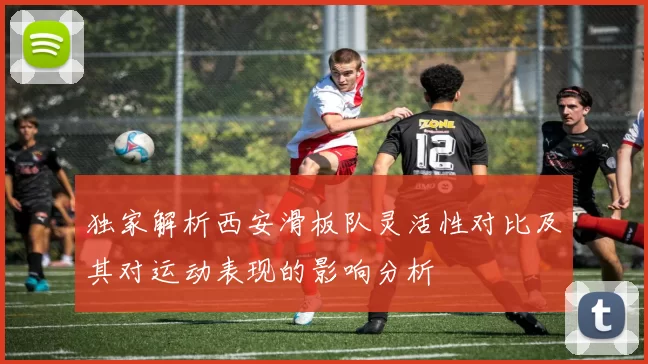 独家解析西安滑板队灵活性对比及其对运动表现的影响分析