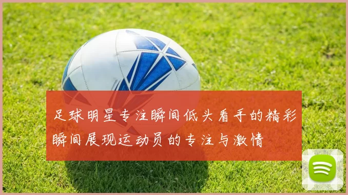 足球明星专注瞬间低头看手的精彩瞬间展现运动员的专注与激情