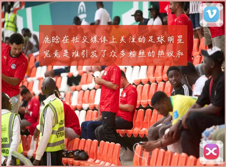 鹿晗在社交媒体上关注的足球明星究竟是谁引发了众多粉丝的热议和讨论