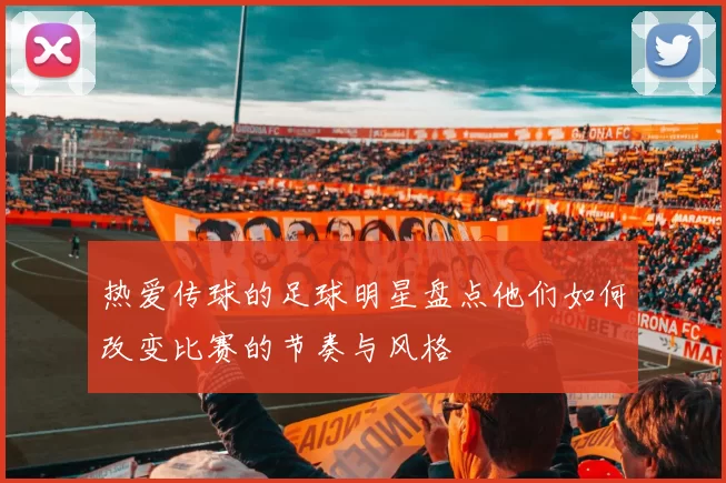 热爱传球的足球明星盘点他们如何改变比赛的节奏与风格