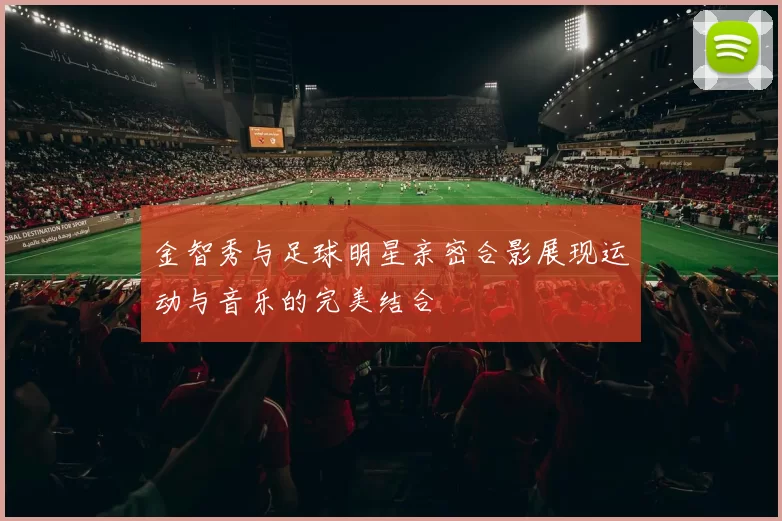 金智秀与足球明星亲密合影展现运动与音乐的完美结合