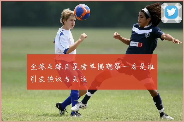 全球足球巨星榜单揭晓第一名是谁引发热议与关注
