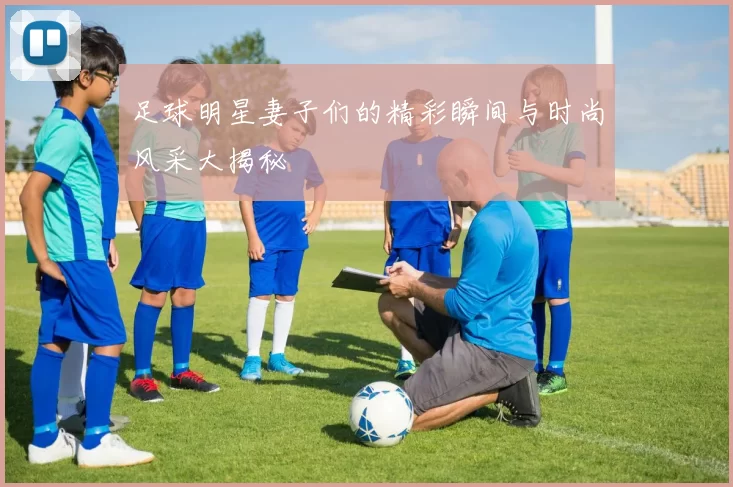 足球明星妻子们的精彩瞬间与时尚风采大揭秘