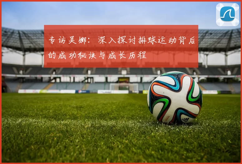 专访吴娜：深入探讨排球运动背后的成功秘诀与成长历程