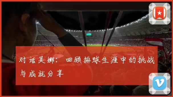 对话吴娜：回顾排球生涯中的挑战与成就分享