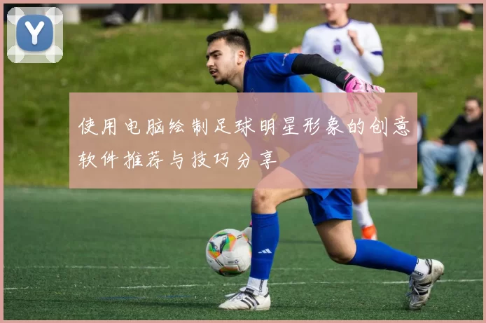使用电脑绘制足球明星形象的创意软件推荐与技巧分享