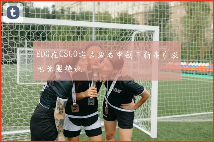 EDG在CSGO实力排名中创下新高引发电竞圈热议