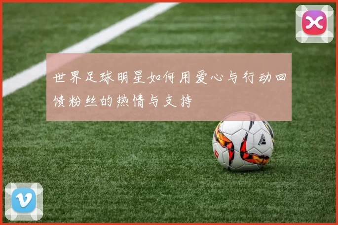 世界足球明星如何用爱心与行动回馈粉丝的热情与支持