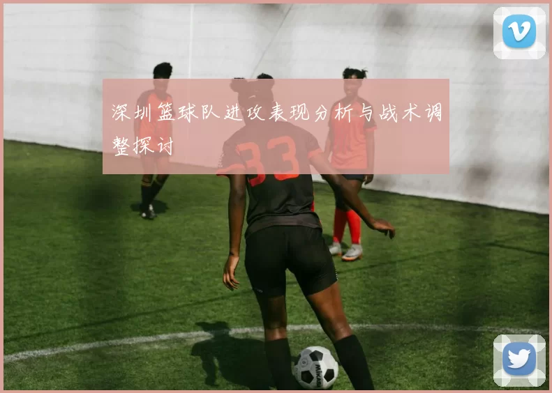 深圳篮球队进攻表现分析与战术调整探讨