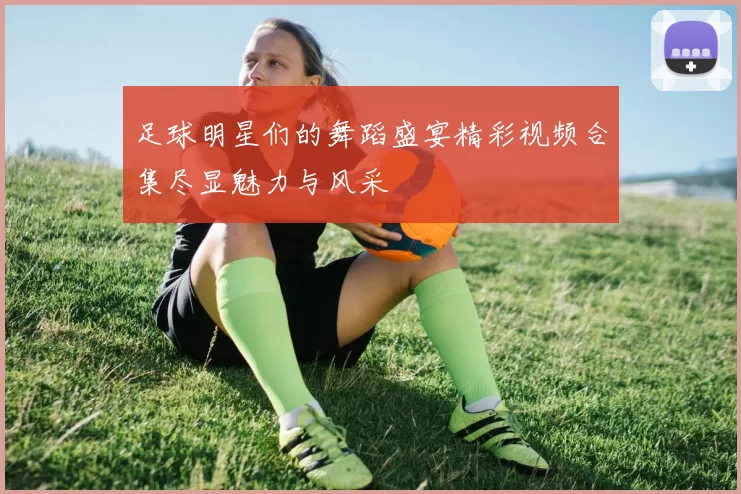 足球明星们的舞蹈盛宴精彩视频合集尽显魅力与风采