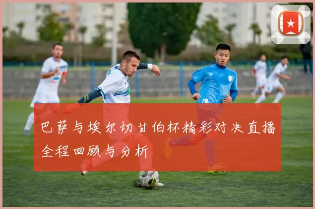 巴萨与埃尔切甘伯杯精彩对决直播全程回顾与分析