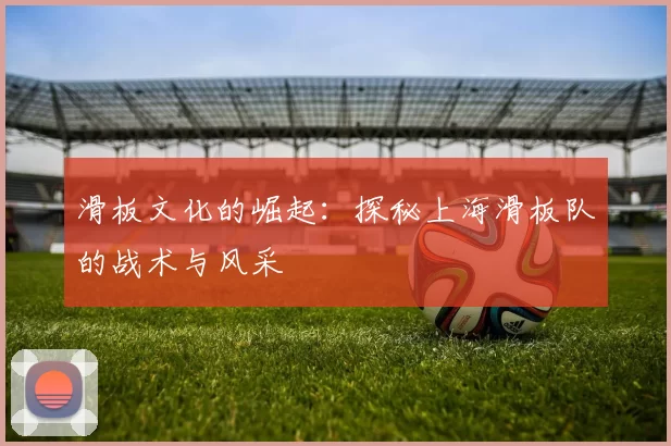 滑板文化的崛起：探秘上海滑板队的战术与风采
