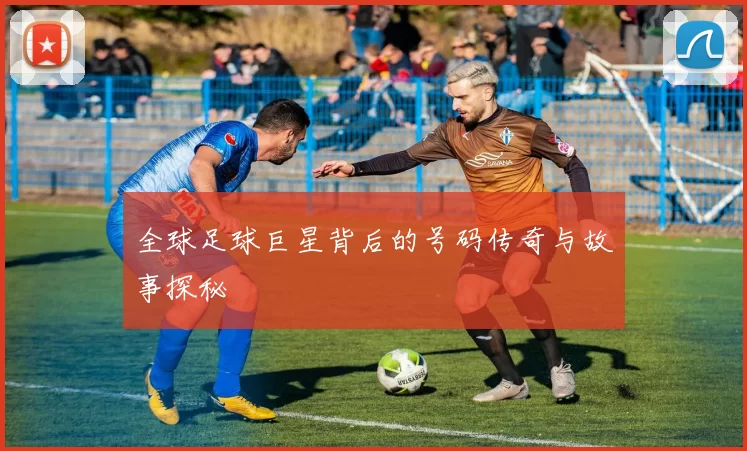 全球足球巨星背后的号码传奇与故事探秘