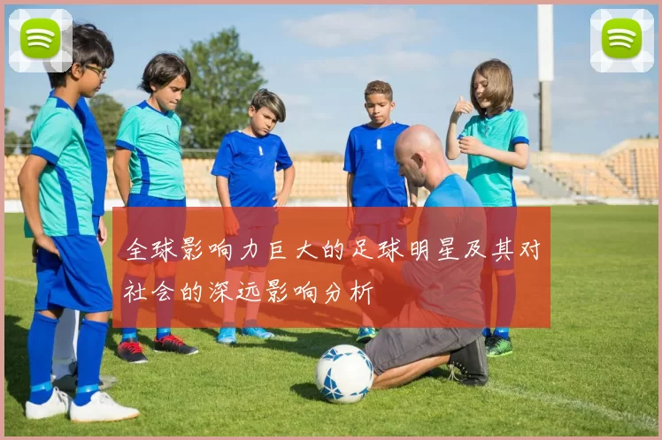 全球影响力巨大的足球明星及其对社会的深远影响分析