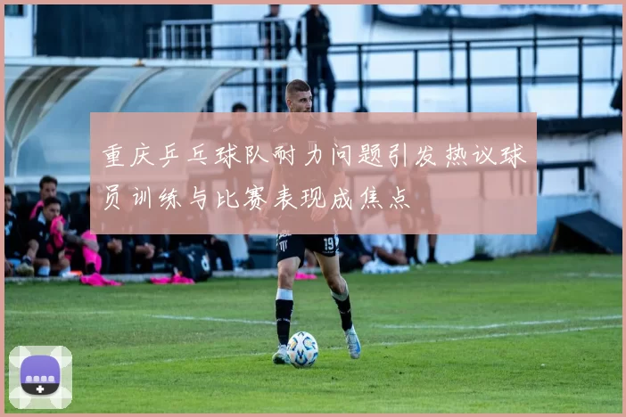 重庆乒乓球队耐力问题引发热议球员训练与比赛表现成焦点