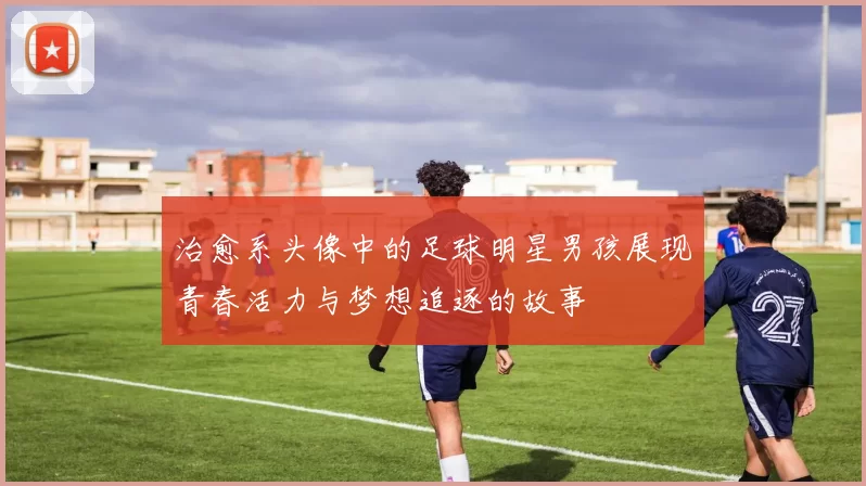 治愈系头像中的足球明星男孩展现青春活力与梦想追逐的故事