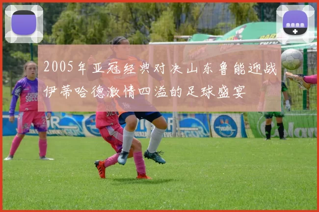 2005年亚冠经典对决山东鲁能迎战伊蒂哈德激情四溢的足球盛宴