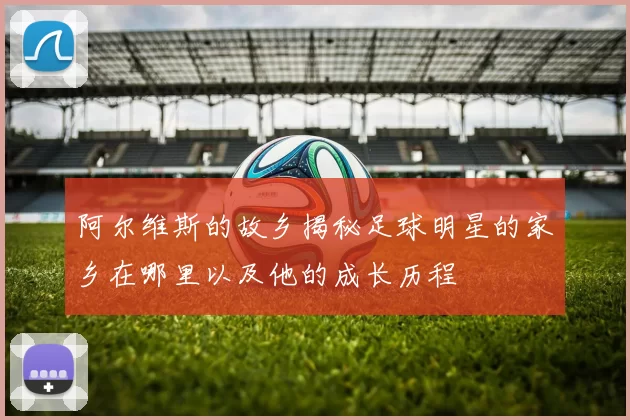 阿尔维斯的故乡揭秘足球明星的家乡在哪里以及他的成长历程