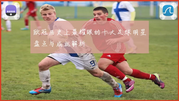 欧冠历史上最耀眼的十大足球明星盘点与成就解析