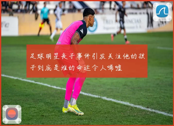 足球明星丧子事件引发关注他的孩子到底是谁的命运令人唏嘘