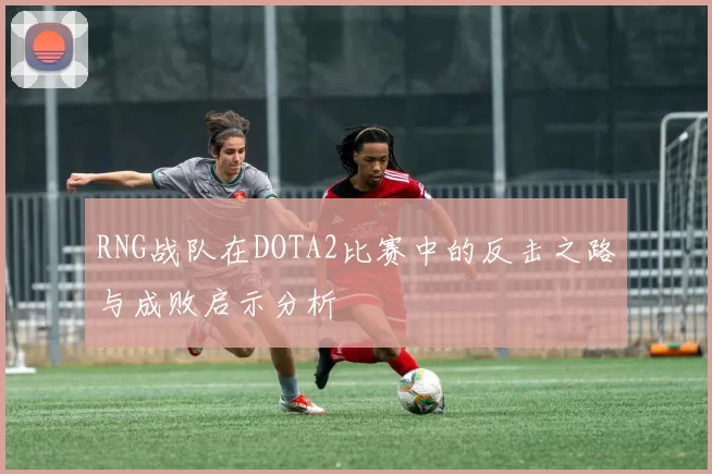 RNG战队在DOTA2比赛中的反击之路与成败启示分析