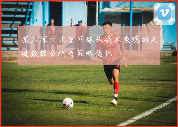 深入探讨北京网球队战术表现的关键数据分析与策略优化