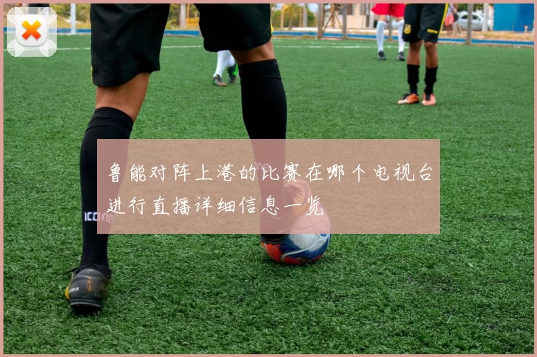 鲁能对阵上港的比赛在哪个电视台进行直播详细信息一览