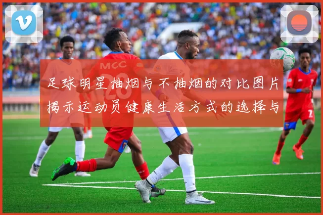 足球明星抽烟与不抽烟的对比图片揭示运动员健康生活方式的选择与影响