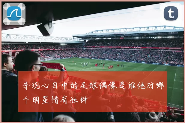 李现心目中的足球偶像是谁他对哪个明星情有独钟