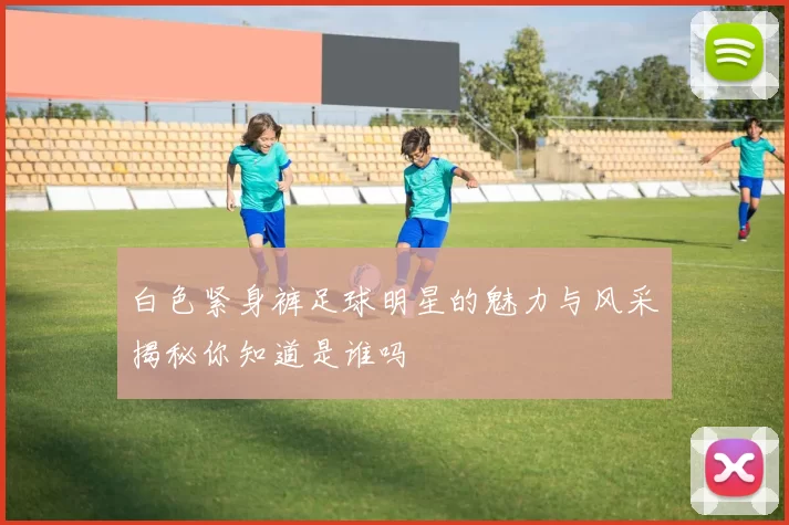白色紧身裤足球明星的魅力与风采揭秘你知道是谁吗