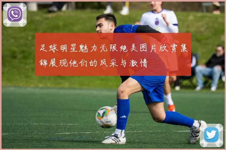 足球明星魅力无限绝美图片欣赏集锦展现他们的风采与激情