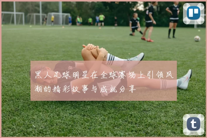 黑人足球明星在全球赛场上引领风潮的精彩故事与成就分享
