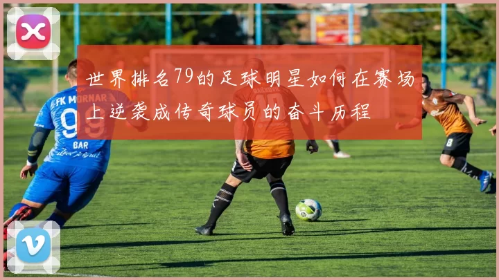世界排名79的足球明星如何在赛场上逆袭成传奇球员的奋斗历程