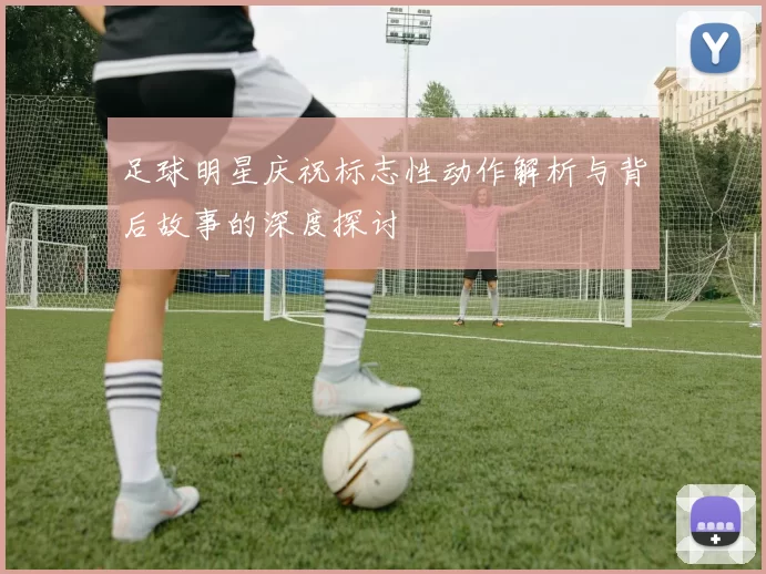 足球明星庆祝标志性动作解析与背后故事的深度探讨