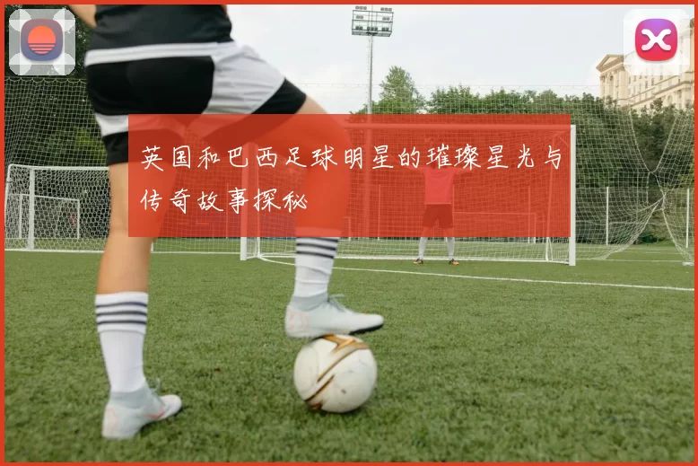 英国和巴西足球明星的璀璨星光与传奇故事探秘