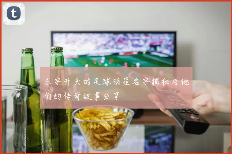 东字开头的足球明星名字揭秘与他们的传奇故事分享