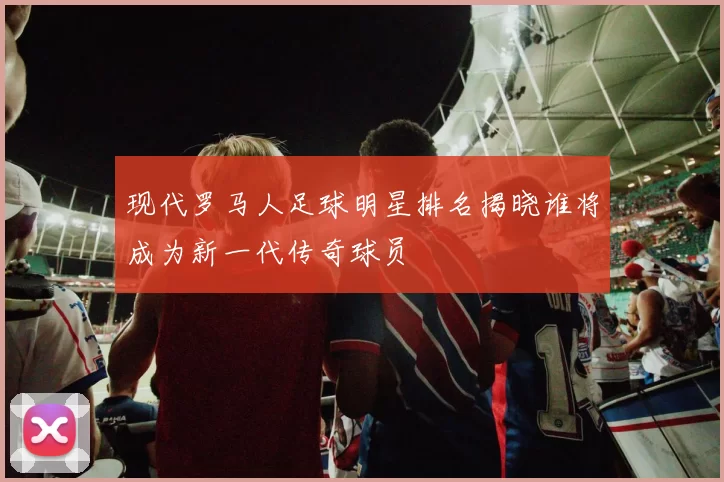 现代罗马人足球明星排名揭晓谁将成为新一代传奇球员